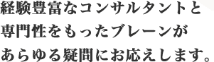 経験豊富なコンサルタントと専門性をもったブレーンがあらゆる疑問にお応えします。