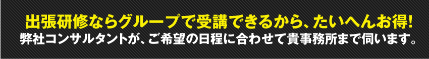 出張研修ならグループで受講できるから、たいへんお得！弊社コンサルタントが、ご希望の日程に合わせて貴事務所まで伺います。
