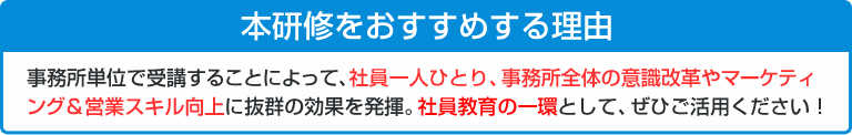 本研修をおすすめする理由　事務所単位で受講することによって、社員一人ひとり、事務所全体の意識改革やマーケティング＆営業スキル向上に抜群の効果を発揮。社員教育の一貫として、ぜひご活用ください！