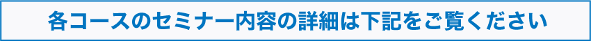 各コースのセミナー内容の詳細は下記をご覧ください